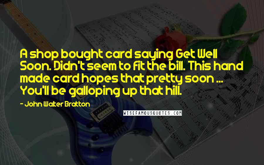 John Walter Bratton quotes: A shop bought card saying Get Well Soon. Didn't seem to fit the bill. This hand made card hopes that pretty soon ... You'll be galloping up that hill. John Walter Bratton quotes: A shop bought card saying Get Well Soon. Didn't seem to fit the bill. This hand made card hopes that pretty soon ... You'll be galloping up that hill.