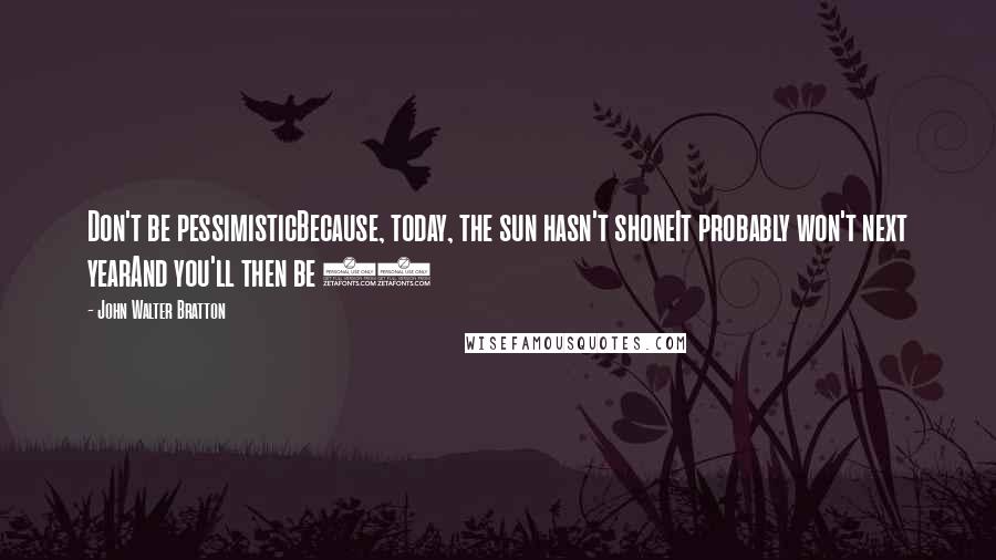 John Walter Bratton quotes: Don't be pessimisticBecause, today, the sun hasn't shoneIt probably won't next yearAnd you'll then be 61 John Walter Bratton quotes: Don't be pessimisticBecause, today, the sun hasn't shoneIt probably won't next yearAnd you'll then be 61