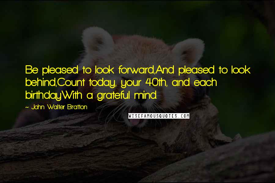 John Walter Bratton quotes: Be pleased to look forward,And pleased to look behind,Count today, your 40th, and each birthdayWith a grateful mind.