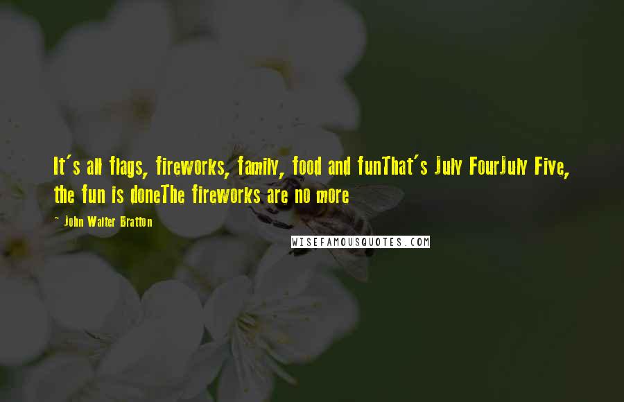 John Walter Bratton quotes: It's all flags, fireworks, family, food and funThat's July FourJuly Five, the fun is doneThe fireworks are no more John Walter Bratton quotes: It's all flags, fireworks, family, food and funThat's July FourJuly Five, the fun is doneThe fireworks are no more