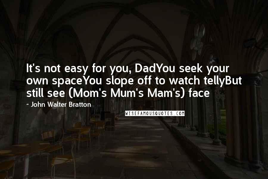 John Walter Bratton quotes: It's not easy for you, DadYou seek your own spaceYou slope off to watch tellyBut still see (Mom's Mum's Mam's) face John Walter Bratton quotes: It's not easy for you, DadYou seek your own spaceYou slope off to watch tellyBut still see (Mom's Mum's Mam's) face
