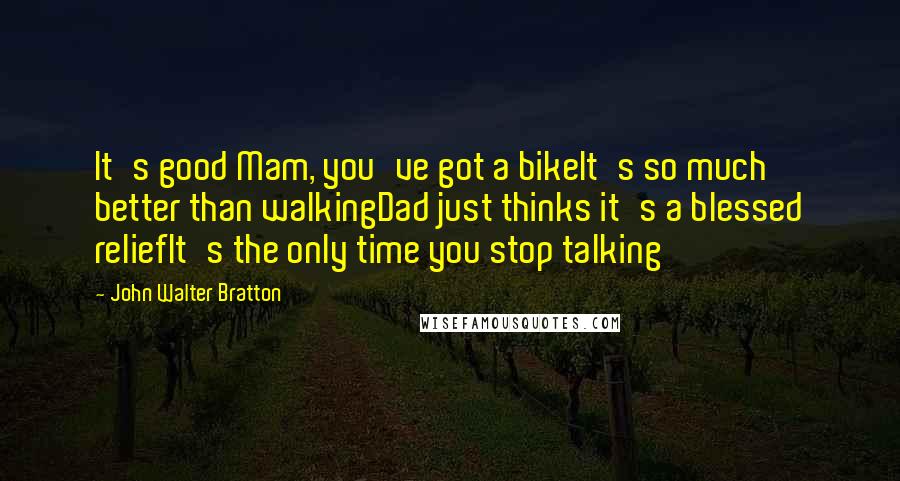 John Walter Bratton quotes: It's good Mam, you've got a bikeIt's so much better than walkingDad just thinks it's a blessed reliefIt's the only time you stop talking