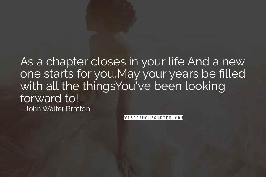 John Walter Bratton quotes: As a chapter closes in your life,And a new one starts for you,May your years be filled with all the thingsYou've been looking forward to! John Walter Bratton quotes: As a chapter closes in your life,And a new one starts for you,May your years be filled with all the thingsYou've been looking forward to!