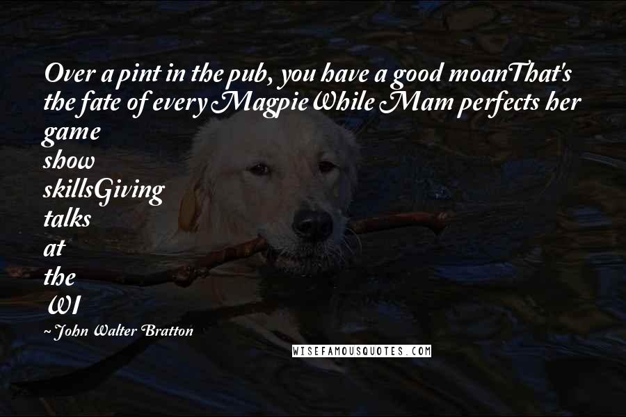 John Walter Bratton quotes: Over a pint in the pub, you have a good moanThat's the fate of every MagpieWhile Mam perfects her game show skillsGiving talks at the WI