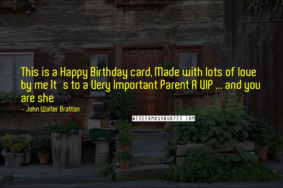 John Walter Bratton quotes: This is a Happy Birthday card, Made with lots of love by me It's to a Very Important Parent A VIP ... and you are she John Walter Bratton quotes: This is a Happy Birthday card, Made with lots of love by me It's to a Very Important Parent A VIP ... and you are she