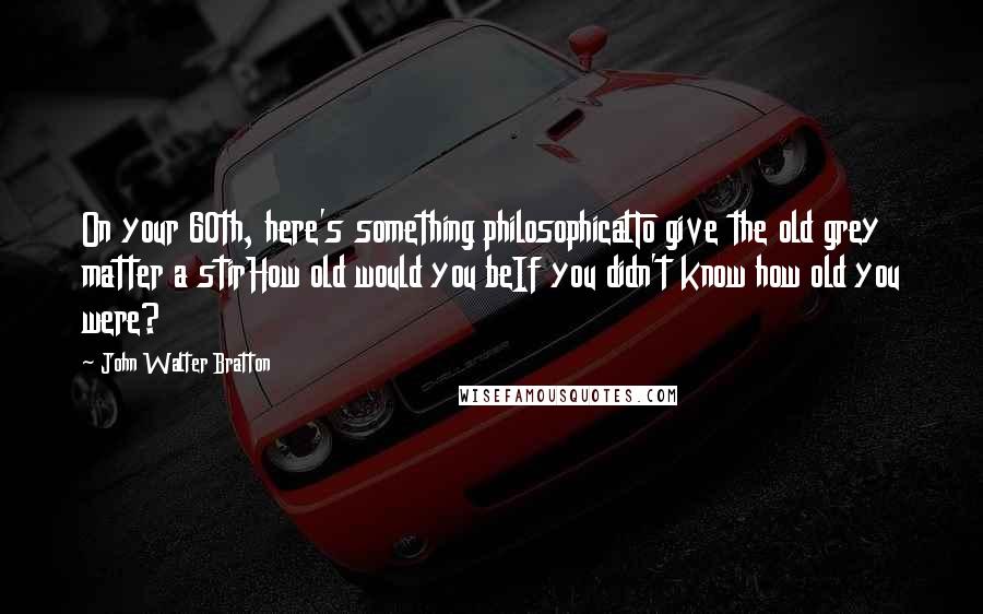 John Walter Bratton quotes: On your 60th, here's something philosophicalTo give the old grey matter a stirHow old would you beIf you didn't know how old you were?