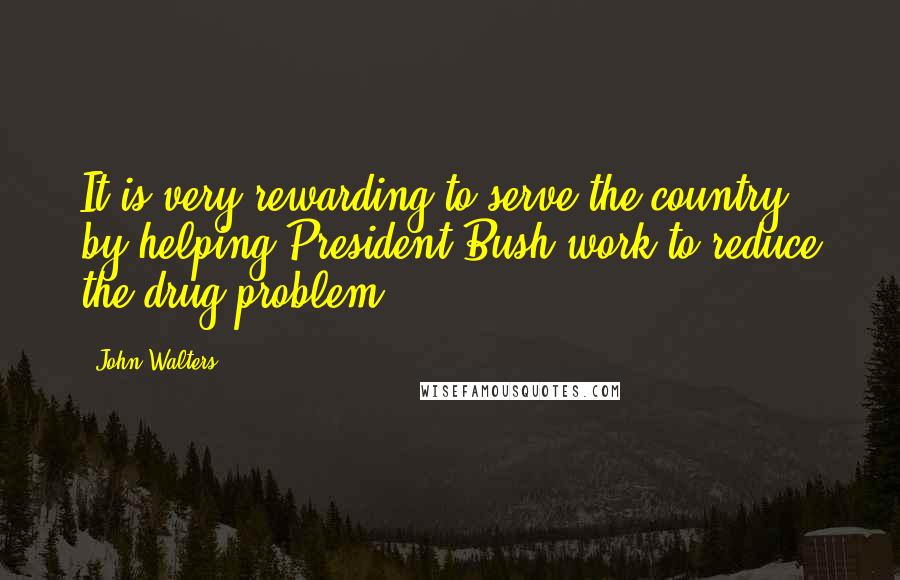 John Walters quotes: It is very rewarding to serve the country by helping President Bush work to reduce the drug problem.