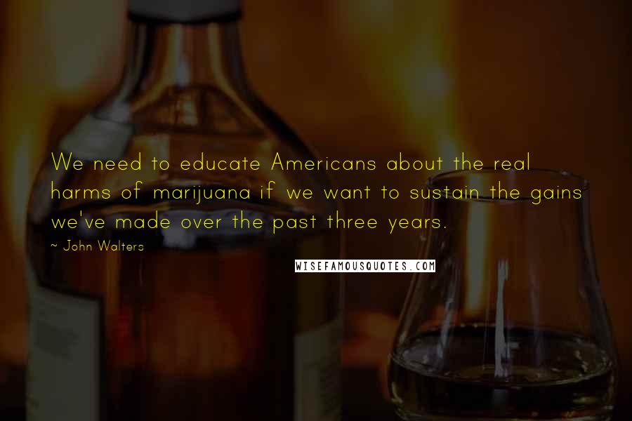 John Walters quotes: We need to educate Americans about the real harms of marijuana if we want to sustain the gains we've made over the past three years.