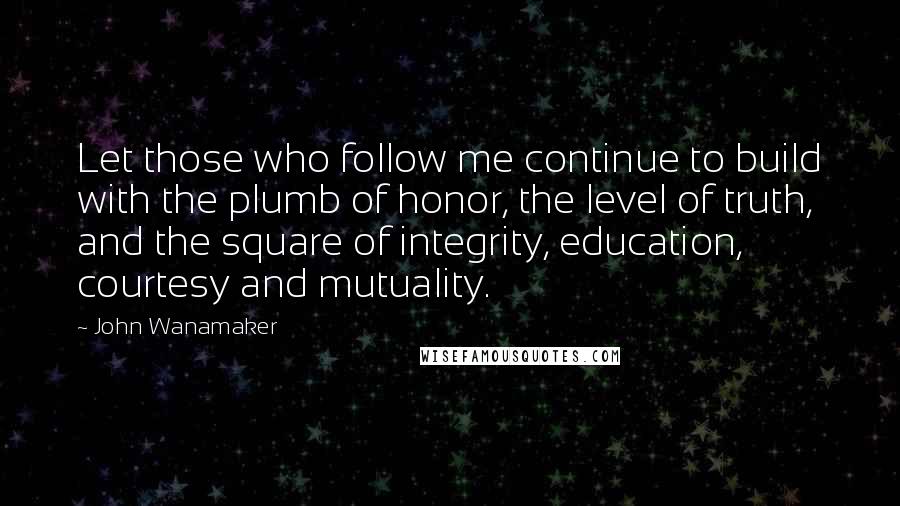 John Wanamaker quotes: Let those who follow me continue to build with the plumb of honor, the level of truth, and the square of integrity, education, courtesy and mutuality.