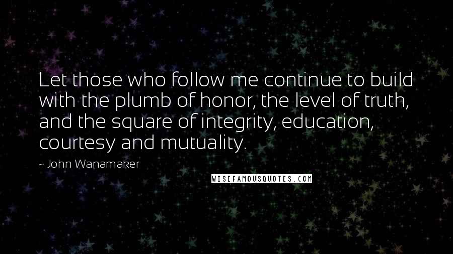John Wanamaker quotes: Let those who follow me continue to build with the plumb of honor, the level of truth, and the square of integrity, education, courtesy and mutuality. John Wanamaker quotes: Let those who follow me continue to build with the plumb of honor, the level of truth, and the square of integrity, education, courtesy and mutuality.