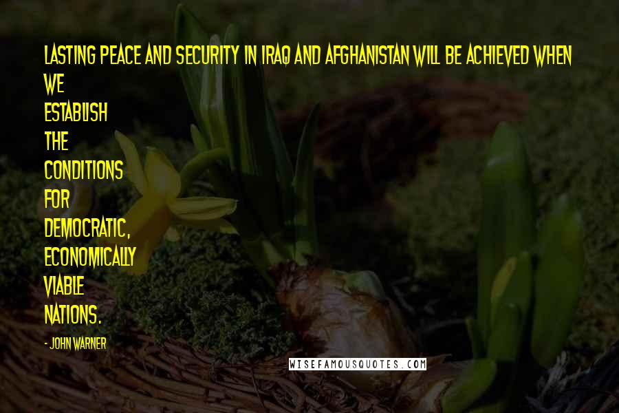 John Warner quotes: Lasting peace and security in Iraq and Afghanistan will be achieved when we establish the conditions for democratic, economically viable nations. John Warner quotes: Lasting peace and security in Iraq and Afghanistan will be achieved when we establish the conditions for democratic, economically viable nations.