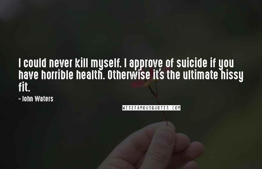 John Waters quotes: I could never kill myself. I approve of suicide if you have horrible health. Otherwise it's the ultimate hissy fit.