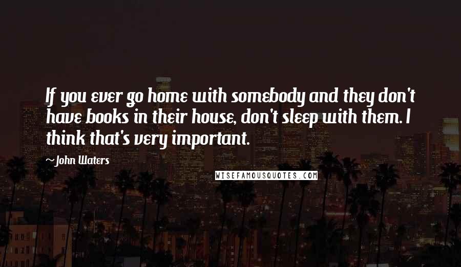 John Waters quotes: If you ever go home with somebody and they don't have books in their house, don't sleep with them. I think that's very important.