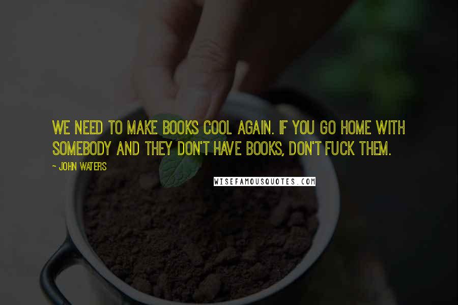John Waters quotes: We need to make books cool again. If you go home with somebody and they don't have books, don't fuck them.