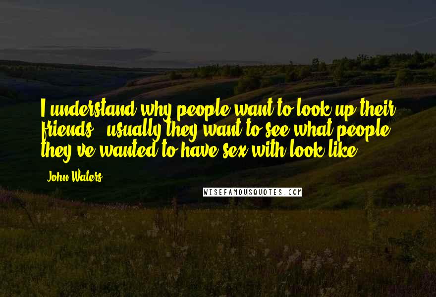 John Waters quotes: I understand why people want to look up their friends - usually they want to see what people they've wanted to have sex with look like.