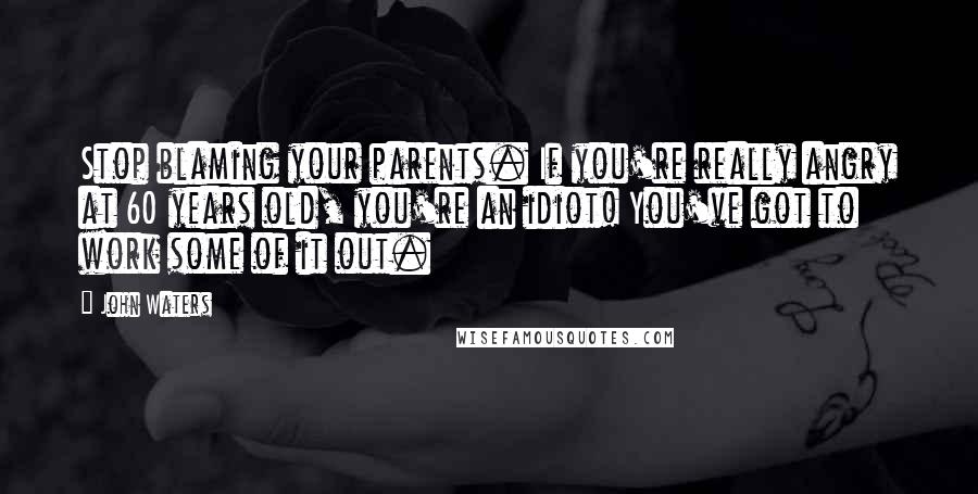 John Waters quotes: Stop blaming your parents. If you're really angry at 60 years old, you're an idiot! You've got to work some of it out.
