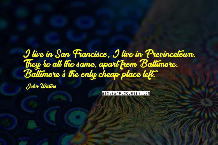 John Waters quotes: I live in San Francisco, I live in Provincetown. They're all the same, apart from Baltimore. Baltimore's the only cheap place left.