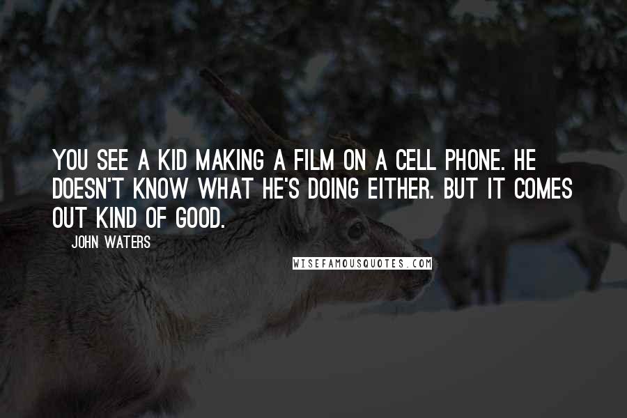 John Waters quotes: You see a kid making a film on a cell phone. He doesn't know what he's doing either. But it comes out kind of good.