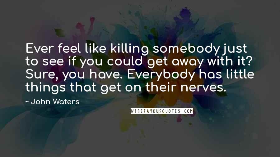 John Waters quotes: Ever feel like killing somebody just to see if you could get away with it? Sure, you have. Everybody has little things that get on their nerves.