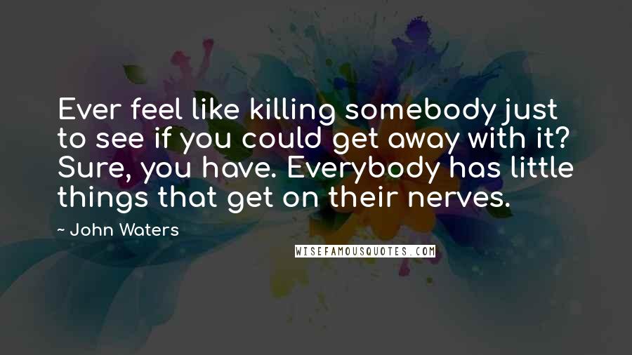 John Waters quotes: Ever feel like killing somebody just to see if you could get away with it? Sure, you have. Everybody has little things that get on their nerves.