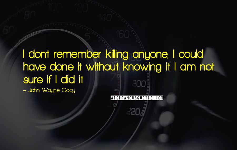 John Wayne Gacy quotes: I don't remember killing anyone, I could have done it without knowing it. I am not sure if I did it.