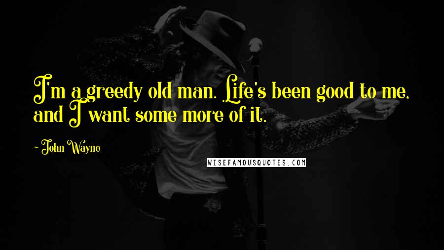 John Wayne quotes: I'm a greedy old man. Life's been good to me, and I want some more of it.