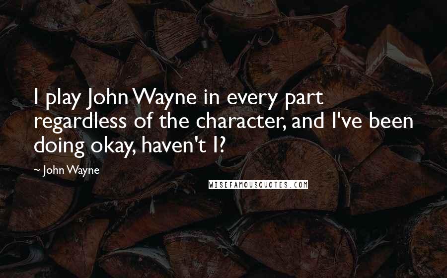 John Wayne quotes: I play John Wayne in every part regardless of the character, and I've been doing okay, haven't I?