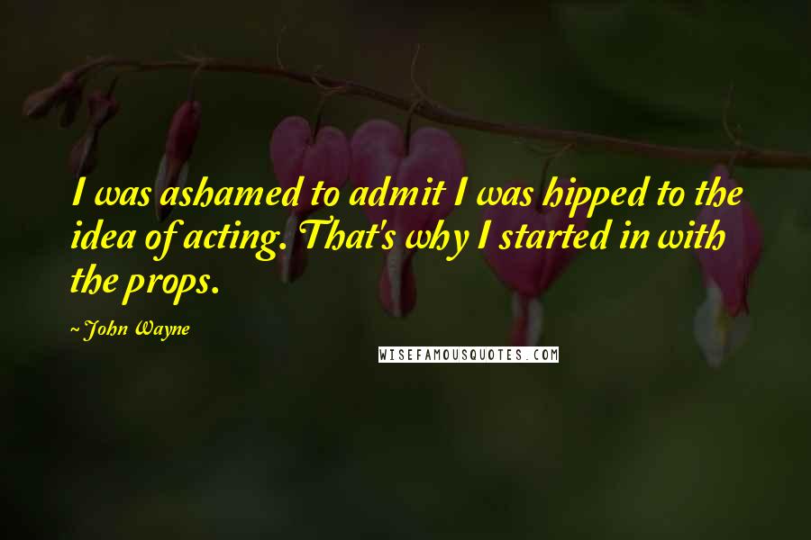 John Wayne quotes: I was ashamed to admit I was hipped to the idea of acting. That's why I started in with the props.