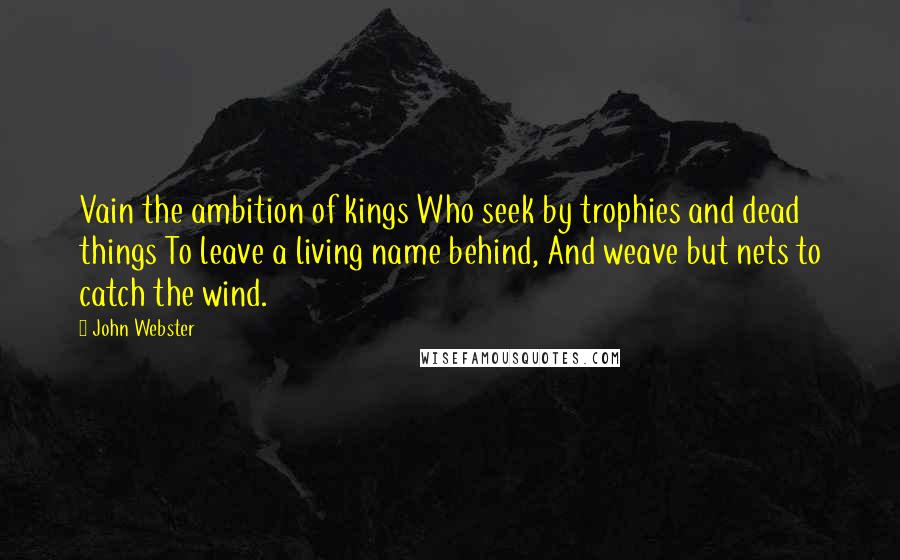 John Webster quotes: Vain the ambition of kings Who seek by trophies and dead things To leave a living name behind, And weave but nets to catch the wind.