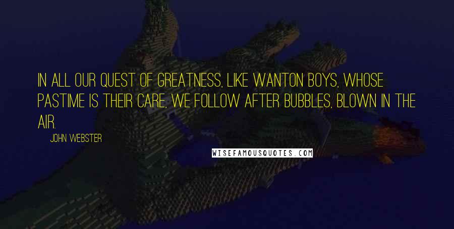 John Webster quotes: In all our quest of greatness, like wanton boys, whose pastime is their care, we follow after bubbles, blown in the air.