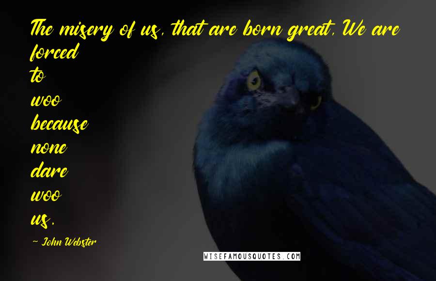 John Webster quotes: The misery of us, that are born great, We are forced to woo because none dare woo us.