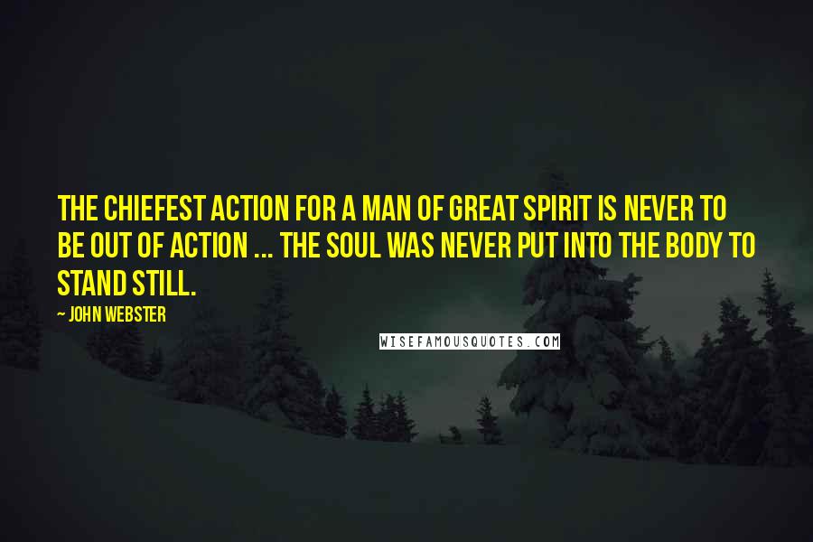 John Webster quotes: The chiefest action for a man of great spirit is never to be out of action ... the soul was never put into the body to stand still.