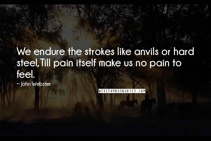 John Webster quotes: We endure the strokes like anvils or hard steel,Till pain itself make us no pain to feel.
