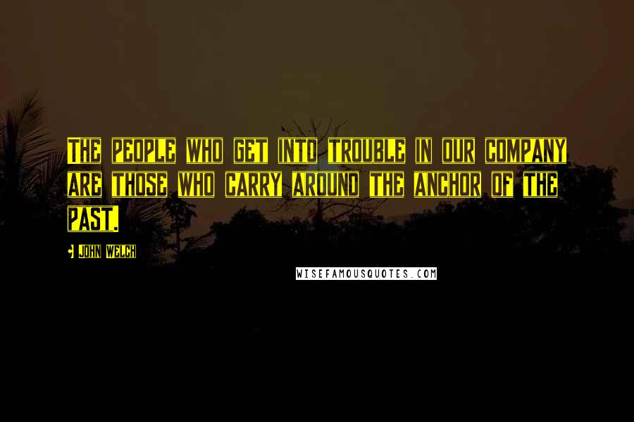 John Welch quotes: The people who get into trouble in our company are those who carry around the anchor of the past.