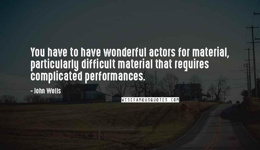 John Wells quotes: You have to have wonderful actors for material, particularly difficult material that requires complicated performances.