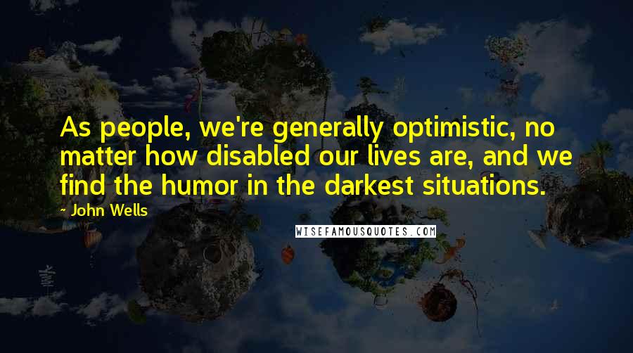 John Wells quotes: As people, we're generally optimistic, no matter how disabled our lives are, and we find the humor in the darkest situations.