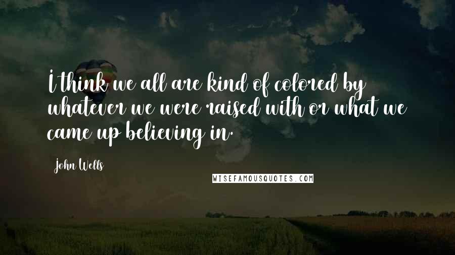 John Wells quotes: I think we all are kind of colored by whatever we were raised with or what we came up believing in.