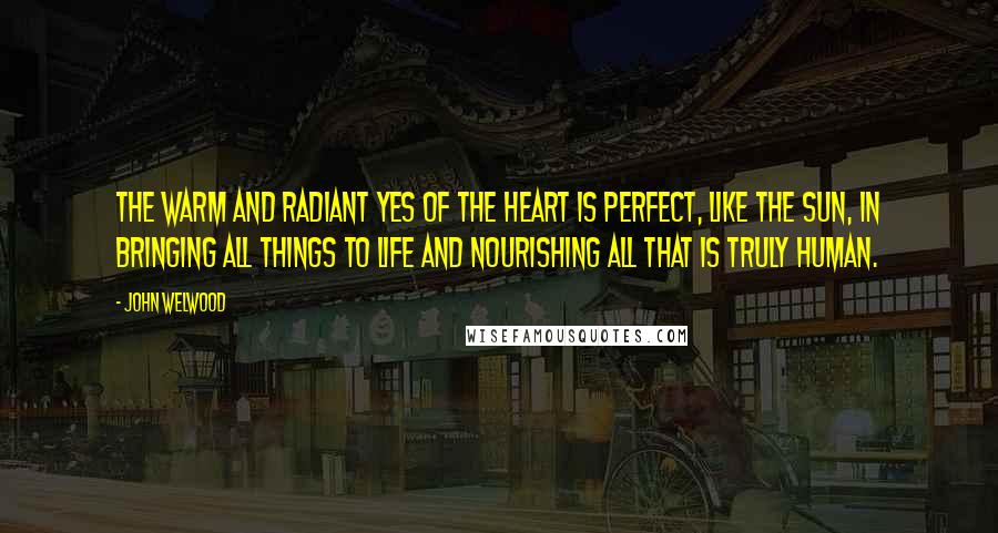 John Welwood quotes: The warm and radiant yes of the heart is perfect, like the sun, in bringing all things to life and nourishing all that is truly human.