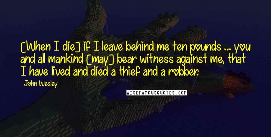 John Wesley quotes: [When I die] if I leave behind me ten pounds ... you and all mankind [may] bear witness against me, that I have lived and died a thief and a