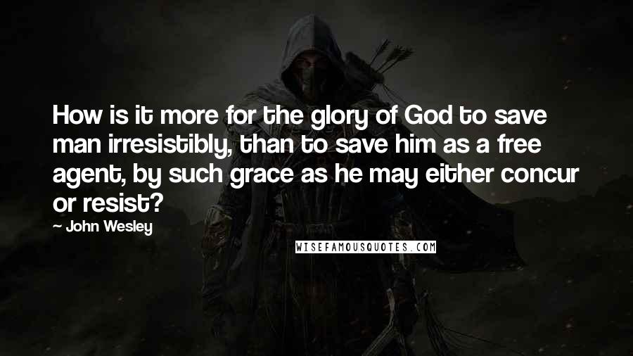 John Wesley quotes: How is it more for the glory of God to save man irresistibly, than to save him as a free agent, by such grace as he may either concur or