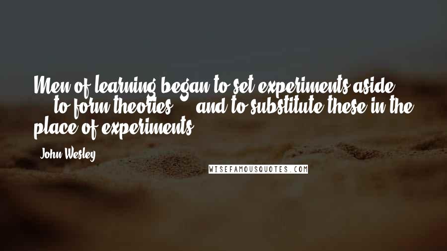 John Wesley quotes: Men of learning began to set experiments aside ... to form theories ... and to substitute these in the place of experiments. John Wesley quotes: Men of learning began to set experiments aside ... to form theories ... and to substitute these in the place of experiments.