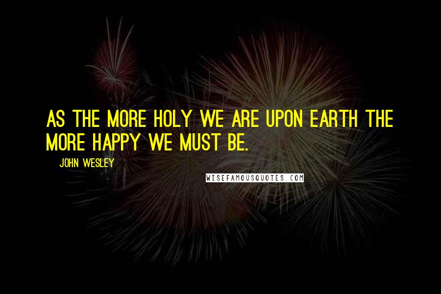 John Wesley quotes: As the more holy we are upon earth the more happy we must be.