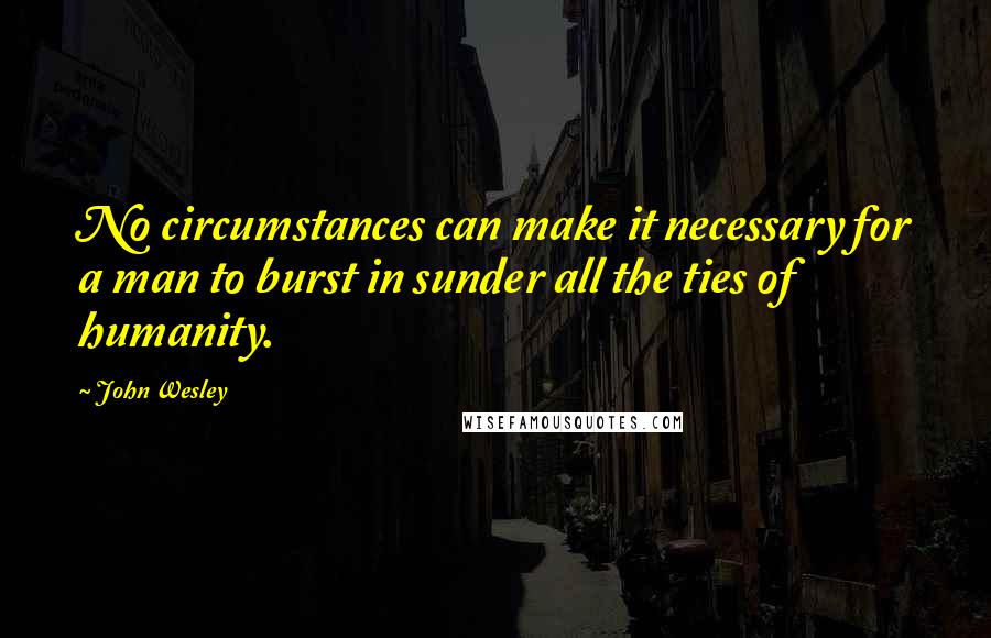 John Wesley quotes: No circumstances can make it necessary for a man to burst in sunder all the ties of humanity.