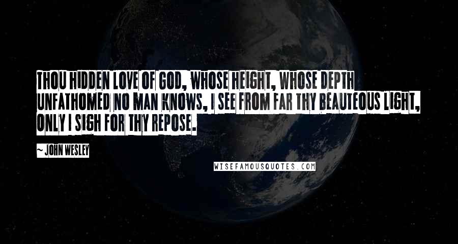 John Wesley quotes: Thou hidden love of God, whose height, Whose depth unfathomed no man knows, I see from far thy beauteous light, Only I sigh for thy repose. John Wesley quotes: Thou hidden love of God, whose height, Whose depth unfathomed no man knows, I see from far thy beauteous light, Only I sigh for thy repose.