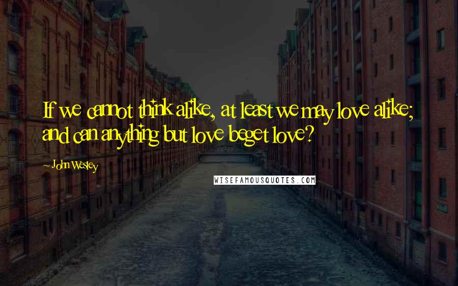 John Wesley quotes: If we cannot think alike, at least we may love alike; and can anything but love beget love?