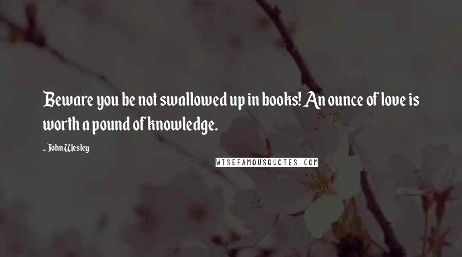 John Wesley quotes: Beware you be not swallowed up in books! An ounce of love is worth a pound of knowledge.
