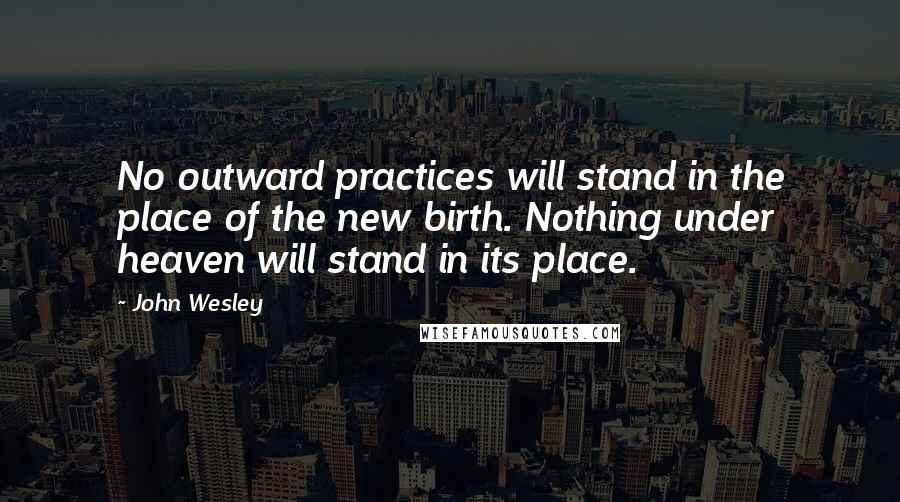John Wesley quotes: No outward practices will stand in the place of the new birth. Nothing under heaven will stand in its place.