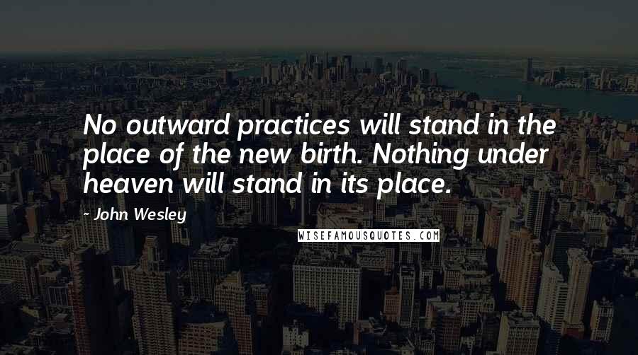 John Wesley quotes: No outward practices will stand in the place of the new birth. Nothing under heaven will stand in its place. John Wesley quotes: No outward practices will stand in the place of the new birth. Nothing under heaven will stand in its place.