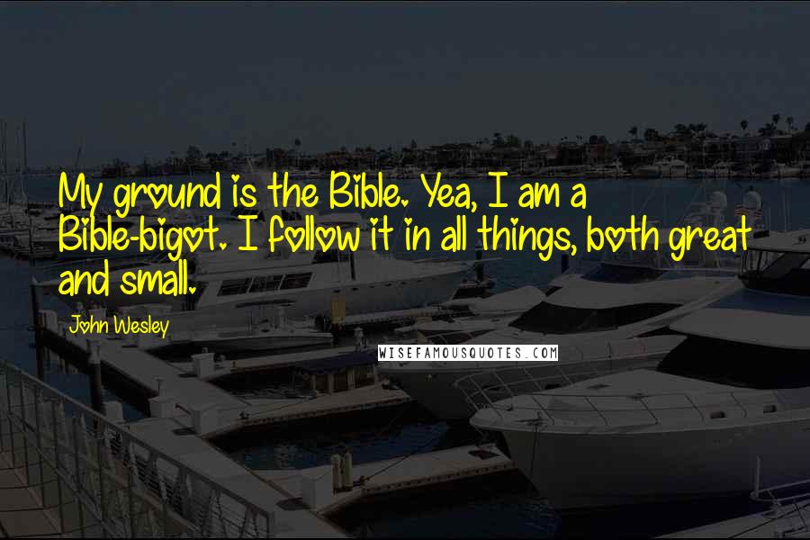 John Wesley quotes: My ground is the Bible. Yea, I am a Bible-bigot. I follow it in all things, both great and small.
