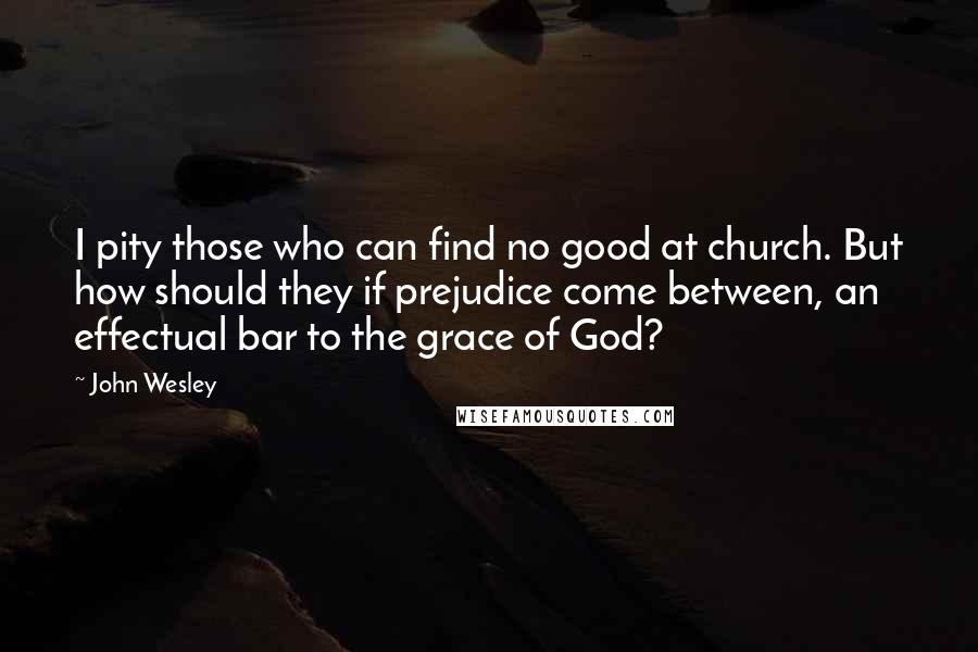 John Wesley quotes: I pity those who can find no good at church. But how should they if prejudice come between, an effectual bar to the grace of God? John Wesley quotes: I pity those who can find no good at church. But how should they if prejudice come between, an effectual bar to the grace of God?